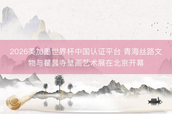 2026美加墨世界杯中国认证平台 青海丝路文物与瞿昙寺壁画艺术展在北京开幕