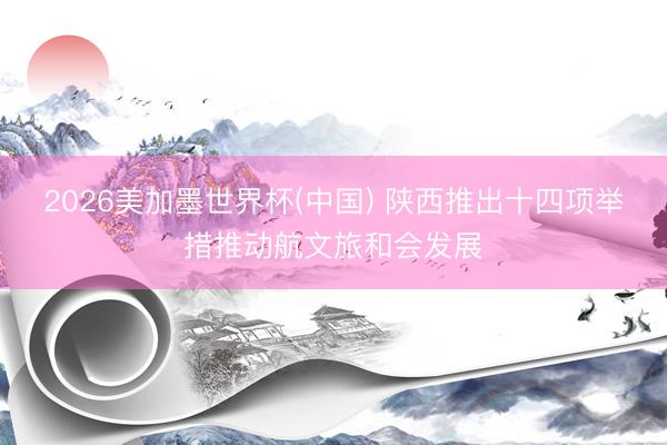2026美加墨世界杯(中国) 陕西推出十四项举措推动航文旅和会发展