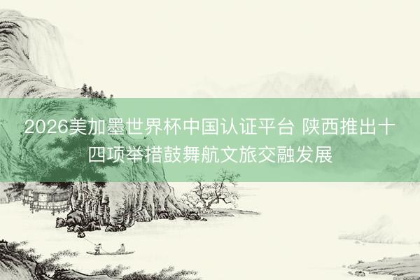 2026美加墨世界杯中国认证平台 陕西推出十四项举措鼓舞航文旅交融发展