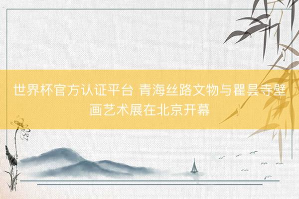 世界杯官方认证平台 青海丝路文物与瞿昙寺壁画艺术展在北京开幕