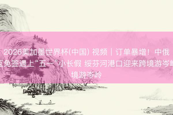 2026美加墨世界杯(中国) 视频｜订单暴增！中俄互免签遇上“五一”小长假 绥芬河港口迎来跨境游岑岭
