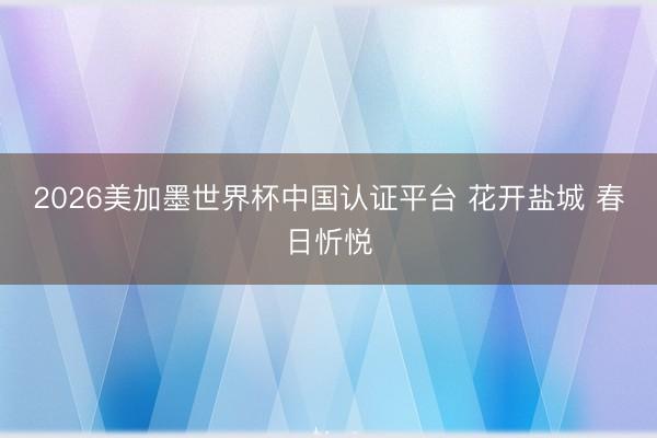 2026美加墨世界杯中国认证平台 花开盐城 春日忻悦