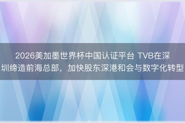 2026美加墨世界杯中国认证平台 TVB在深圳缔造前海总部,加快股东深港和会与数字化转型