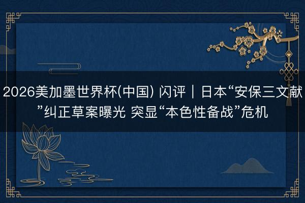 2026美加墨世界杯(中国) 闪评｜日本“安保三文献”纠正草案曝光 突显“本色性备战”危机