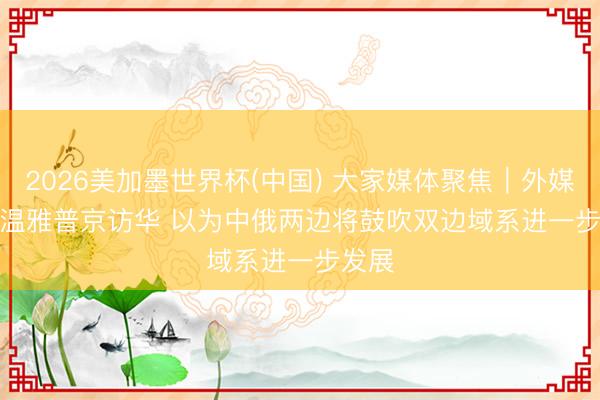 2026美加墨世界杯(中国) 大家媒体聚焦｜外媒抓续温雅普京访华 以为中俄两边将鼓吹双边域系进一步发展