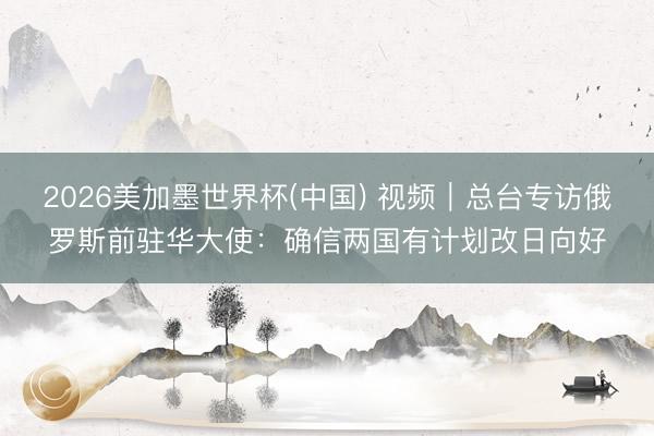 2026美加墨世界杯(中国) 视频｜总台专访俄罗斯前驻华大使：确信两国有计划改日向好