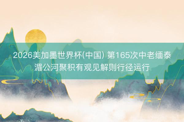 2026美加墨世界杯(中国) 第165次中老缅泰湄公河聚积有观见解则行径运行