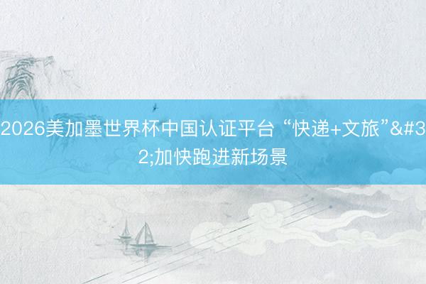 2026美加墨世界杯中国认证平台 “快递+文旅” 加快跑进新场景