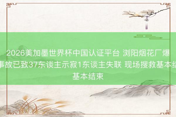 2026美加墨世界杯中国认证平台 浏阳烟花厂爆炸事故已致37东谈主示寂1东谈主失联 现场搜救基本结束