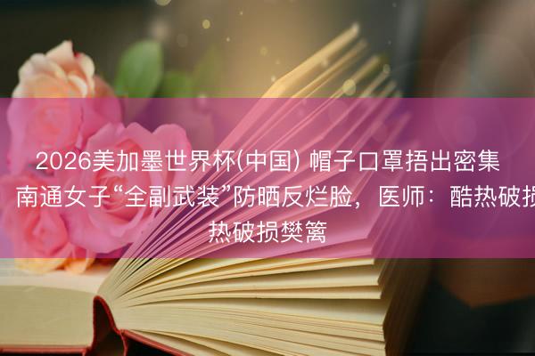 2026美加墨世界杯(中国) 帽子口罩捂出密集红疹！南通女子“全副武装”防晒反烂脸，医师：酷热破损樊篱