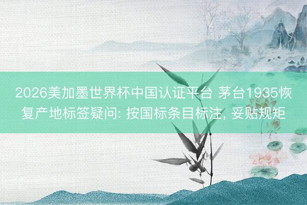 2026美加墨世界杯中国认证平台 茅台1935恢复产地标签疑问: 按国标条目标注， 妥贴规矩