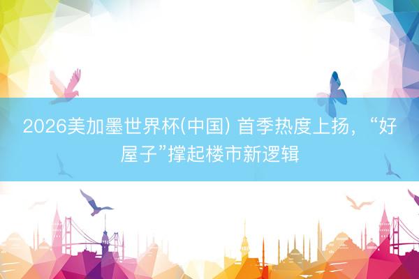 2026美加墨世界杯(中国) 首季热度上扬,“好屋子”撑起楼市新逻辑
