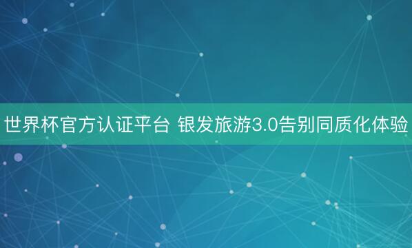 世界杯官方认证平台 银发旅游3.0告别同质化体验