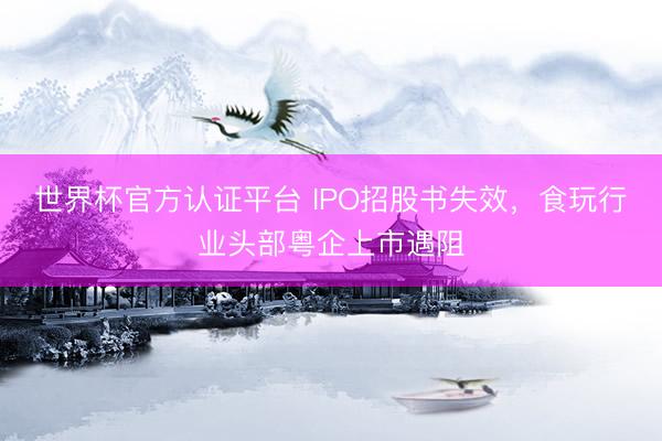 世界杯官方认证平台 IPO招股书失效,食玩行业头部粤企上市遇阻