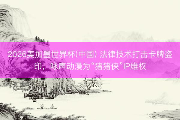 2026美加墨世界杯(中国) 法律技术打击卡牌盗印，咏声动漫为“猪猪侠”IP维权