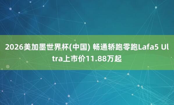 2026美加墨世界杯(中国) 畅通轿跑零跑Lafa5 Ultra上市价11.88万起