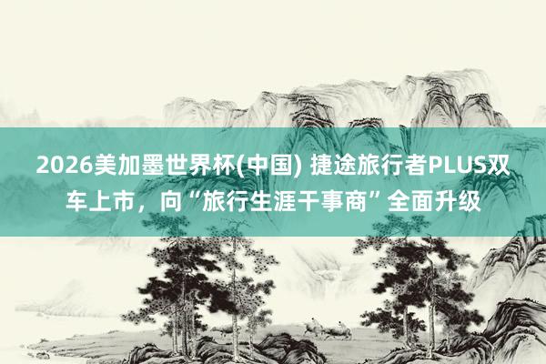 2026美加墨世界杯(中国) 捷途旅行者PLUS双车上市，向“旅行生涯干事商”全面升级