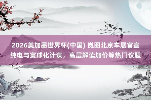 2026美加墨世界杯(中国) 岚图北京车展官宣纯电与寰球化计谋,高层解读加价等热门议题