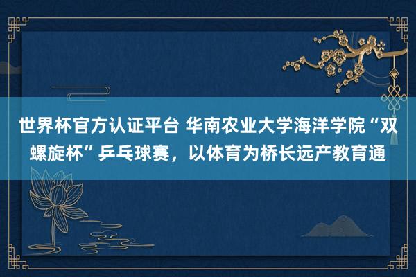 世界杯官方认证平台 华南农业大学海洋学院“双螺旋杯”乒乓球赛，以体育为桥长远产教育通