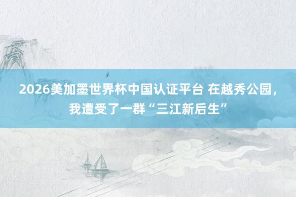 2026美加墨世界杯中国认证平台 在越秀公园，我遭受了一群“三江新后生”