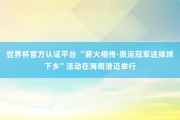 世界杯官方认证平台 “薪火相传·奥运冠军送排球下乡”活动在海南澄迈举行