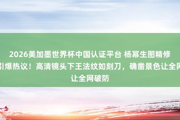 2026美加墨世界杯中国认证平台 杨幂生图精修对比引爆热议！高清镜头下王法纹如刻刀，确凿景色让全网破防