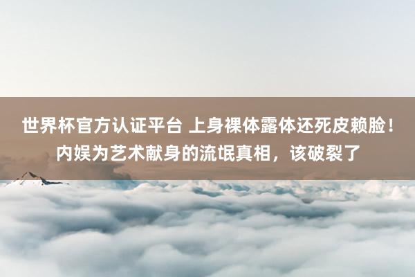 世界杯官方认证平台 上身裸体露体还死皮赖脸!内娱为艺术献身的流氓真相,该破裂了