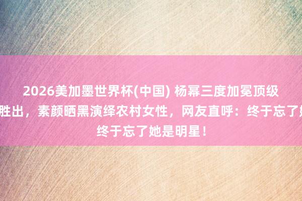 2026美加墨世界杯(中国) 杨幂三度加冕顶级荣誉断层胜出，素颜晒黑演绎农村女性，网友直呼：终于忘了她是明星！