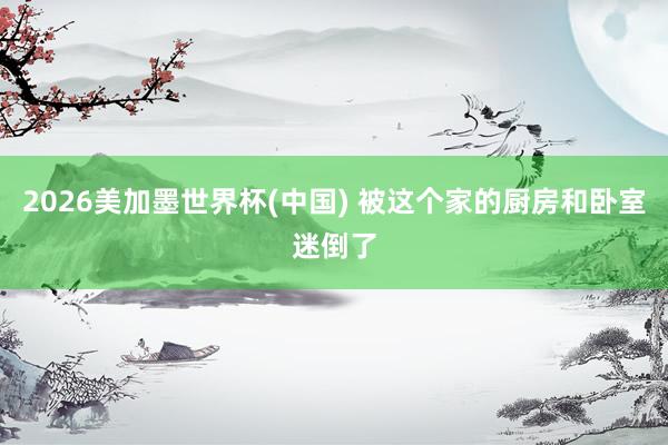 2026美加墨世界杯(中国) 被这个家的厨房和卧室迷倒了