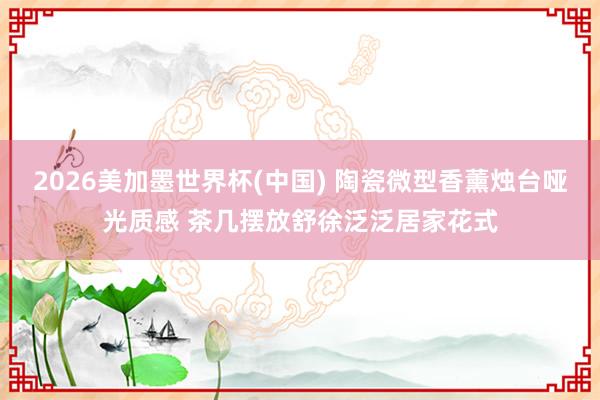 2026美加墨世界杯(中国) 陶瓷微型香薰烛台哑光质感 茶几摆放舒徐泛泛居家花式