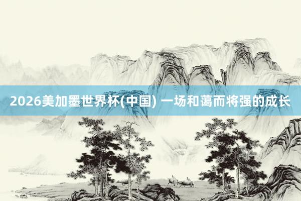 2026美加墨世界杯(中国) 一场和蔼而将强的成长